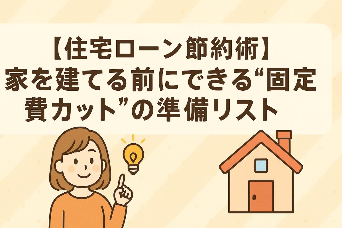 【住宅ローン節約術】家を建てる前にできる“固定費カット”の準備リスト